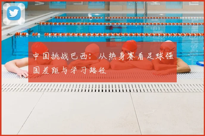 中国挑战巴西：从热身赛看足球强国差距与学习路径