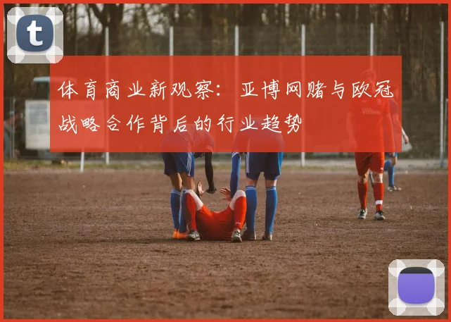 体育商业新观察：亚博网赌与欧冠战略合作背后的行业趋势