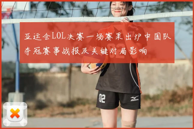 亚运会LOL决赛一场赛果出炉中国队夺冠赛事战报及关键对局影响